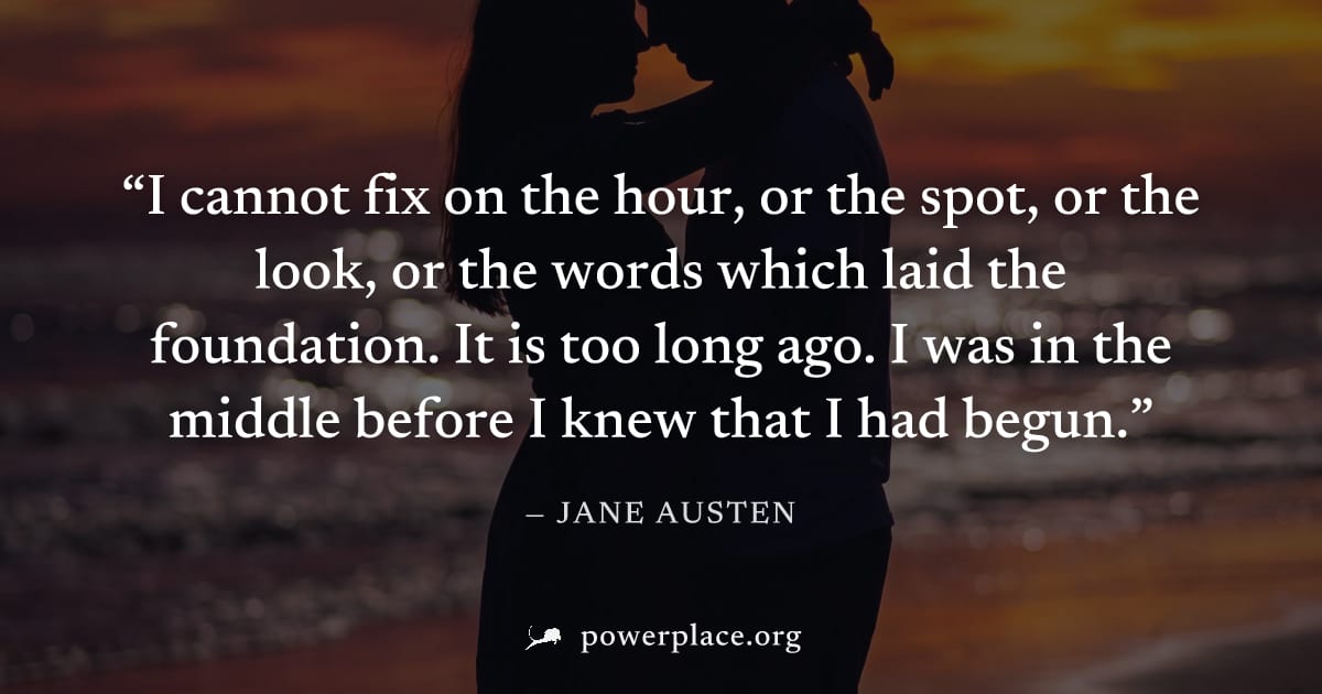 "I cannot fix on the hour, or the spot, or the look, or the words which laid the foundation. It is too long ago. I was in the middle before I knew that I had begun." — Jane Austen