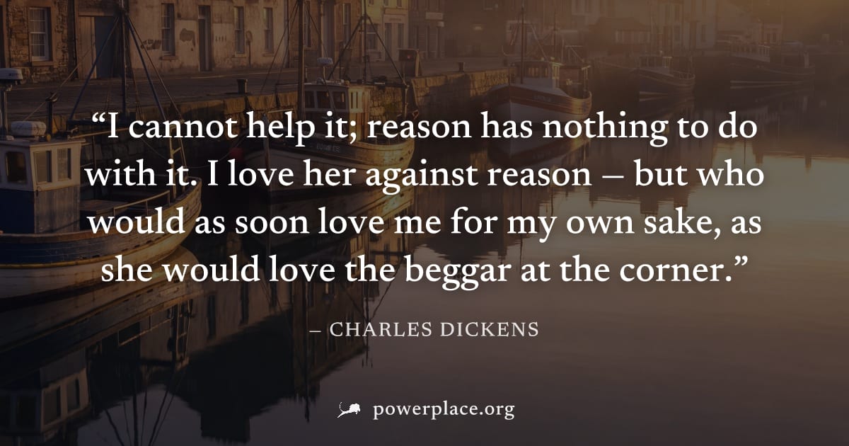 "I cannot help it; reason has nothing to do with it. I love her against reason — but who would as soon love me for my own sake, as she would love the beggar at the corner." — Charles Dickens