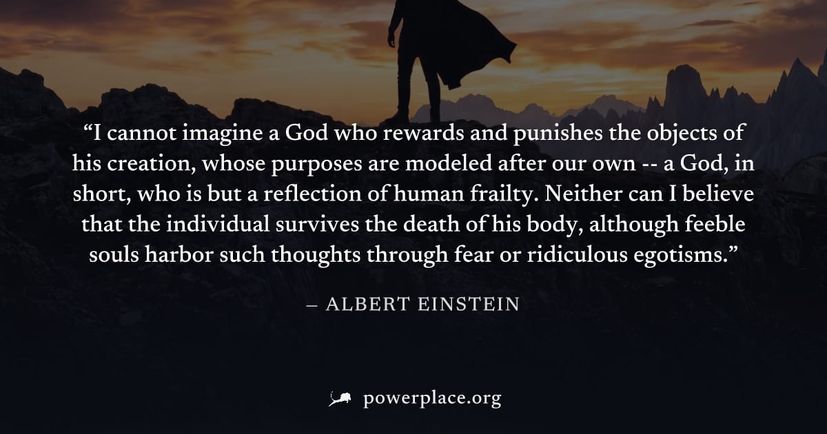 "I cannot imagine a God who rewards and punishes the objects of his creation, whose purposes are modeled after our own -- a God, in short, who is but a reflection of human frailty. Neither can I belie
