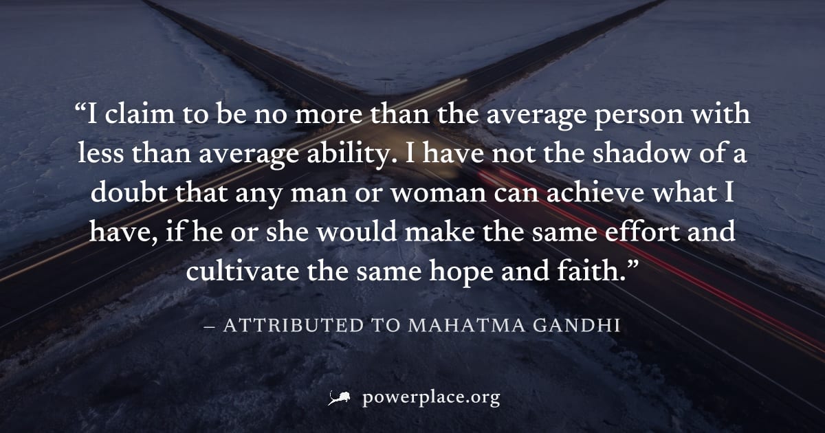 "I claim to be no more than the average person with less than average ability. I have not the shadow of a doubt that any man or woman can achieve what I have, if he or she would make the same effort a