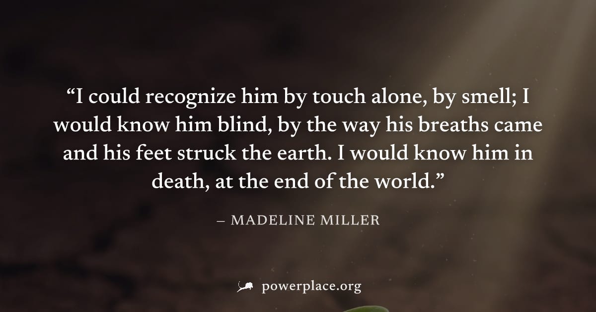 "I could recognize him by touch alone, by smell; I would know him blind, by the way his breaths came and his feet struck the earth. I would know him in death, at the end of the world." — Madeline Mill