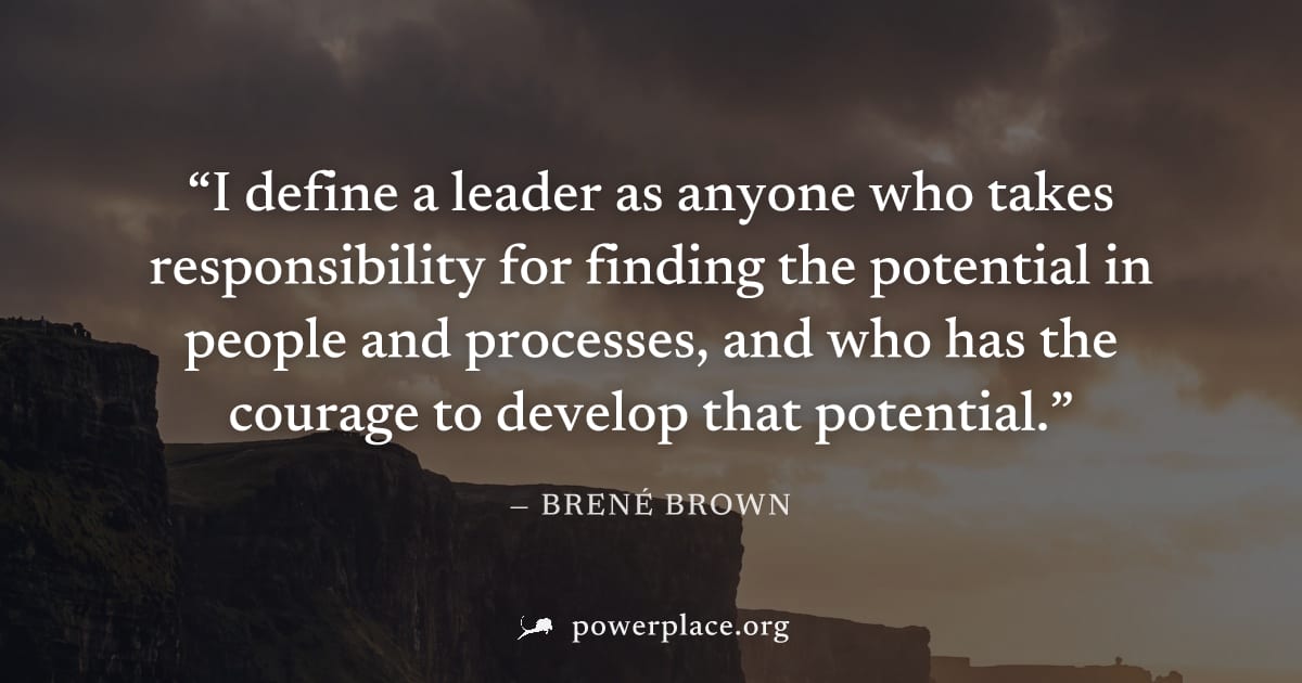 "I define a leader as anyone who takes responsibility for finding the potential in people and processes, and who has the courage to develop that potential." — Brené Brown
