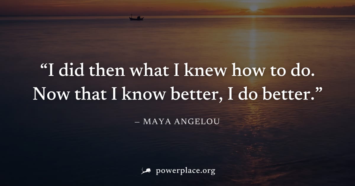 "I did then what I knew how to do. Now that I know better, I do better." — Maya Angelou