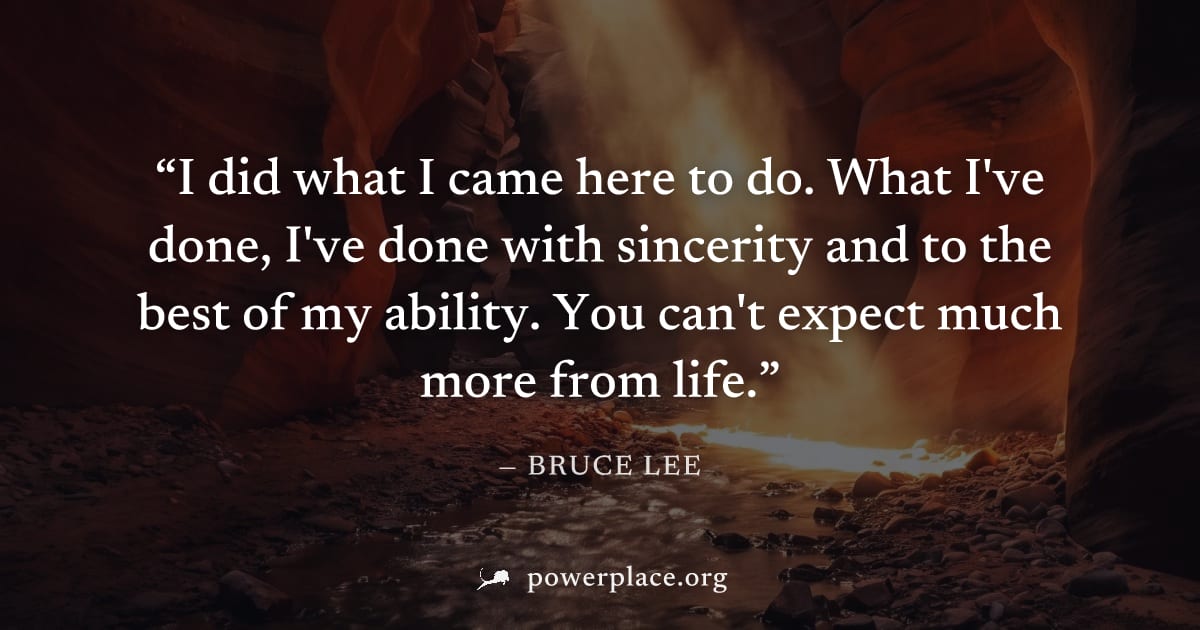"I did what I came here to do. What I've done, I've done with sincerity and to the best of my ability. You can't expect much more from life." — Bruce Lee