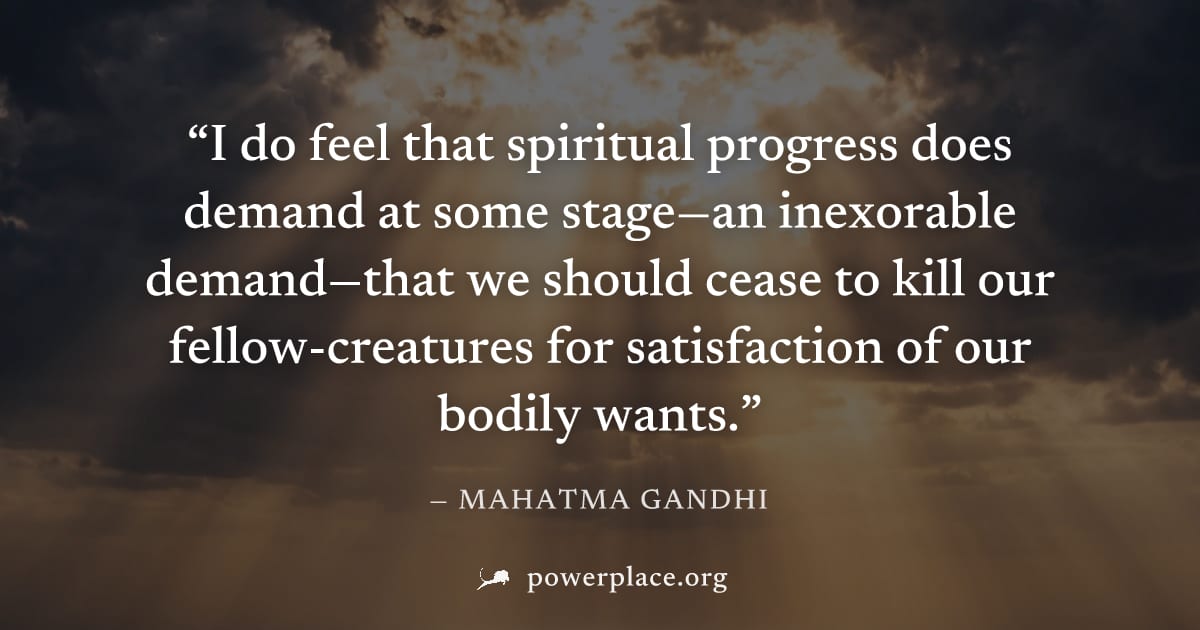 "I do feel that spiritual progress does demand at some stage—an inexorable demand—that we should cease to kill our fellow-creatures for satisfaction of our bodily wants." — Mahatma Gandhi