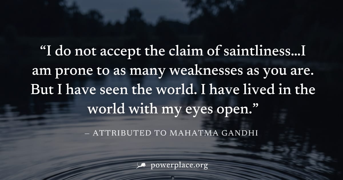 "I do not accept the claim of saintliness…I am prone to as many weaknesses as you are. But I have seen the world. I have lived in the world with my eyes open." — Attributed to Mahatma Gandhi