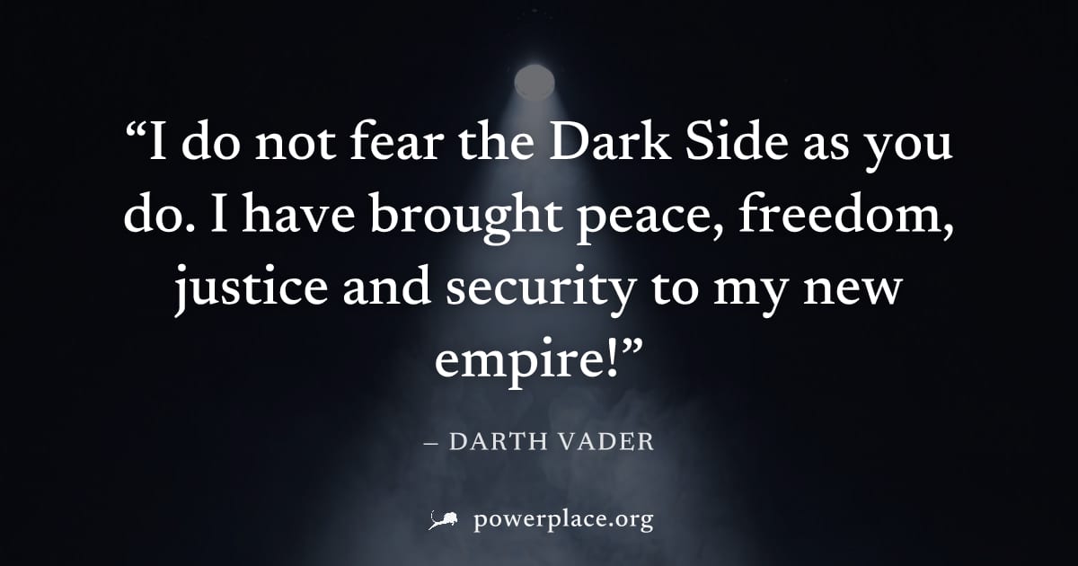 "I do not fear the Dark Side as you do. I have brought peace, freedom, justice and security to my new empire!" — Darth Vader