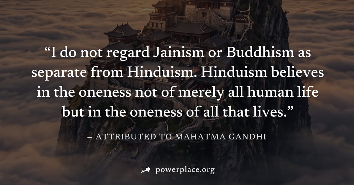 "I do not regard Jainism or Buddhism as separate from Hinduism. Hinduism believes in the oneness not of merely all human life but in the oneness of all that lives." — Attributed to Mahatma Gandhi