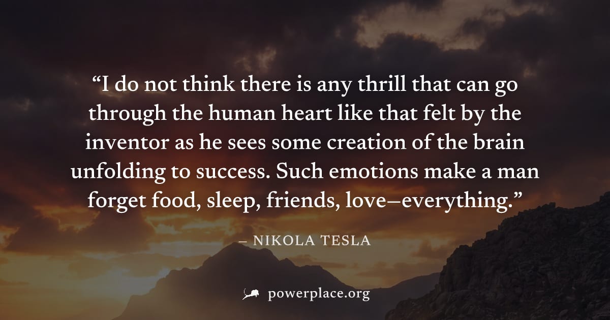 "I do not think there is any thrill that can go through the human heart like that felt by the inventor as he sees some creation of the brain unfolding to success. Such emotions make a man forget food,