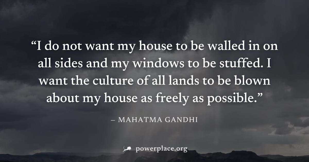 "I do not want my house to be walled in on all sides and my windows to be stuffed. I want the culture of all lands to be blown about my house as freely as possible." — Mahatma Gandhi