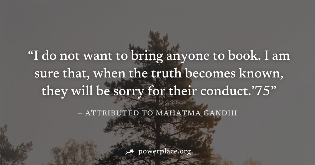 "I do not want to bring anyone to book. I am sure that, when the truth becomes known, they will be sorry for their conduct.’75" — Attributed to Mahatma Gandhi