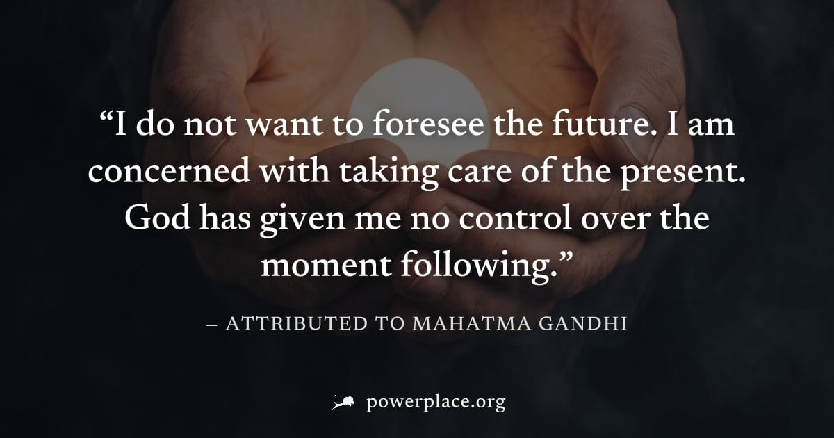 "I do not want to foresee the future. I am concerned with taking care of the present. God has given me no control over the moment following." — Attributed to Mahatma Gandhi