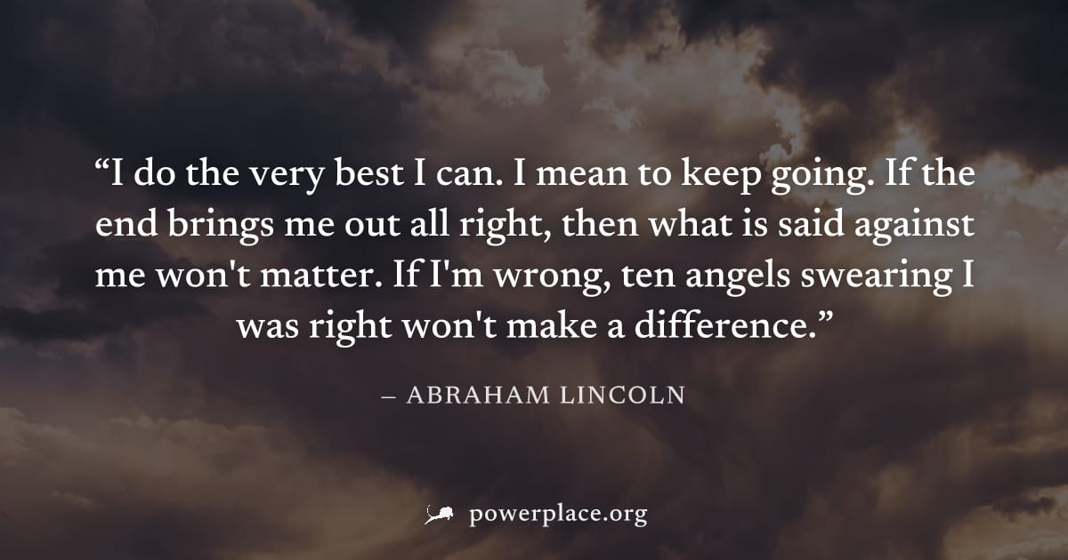 "I do the very best I can. I mean to keep going. If the end brings me out all right, then what is said against me won't matter. If I'm wrong, ten angels swearing I was right won't make a difference." 