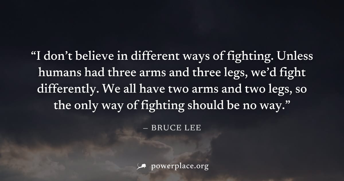 "I don’t believe in different ways of fighting. Unless humans had three arms and three legs, we’d fight differently. We all have two arms and two legs, so the only way of fighting should be no way." —