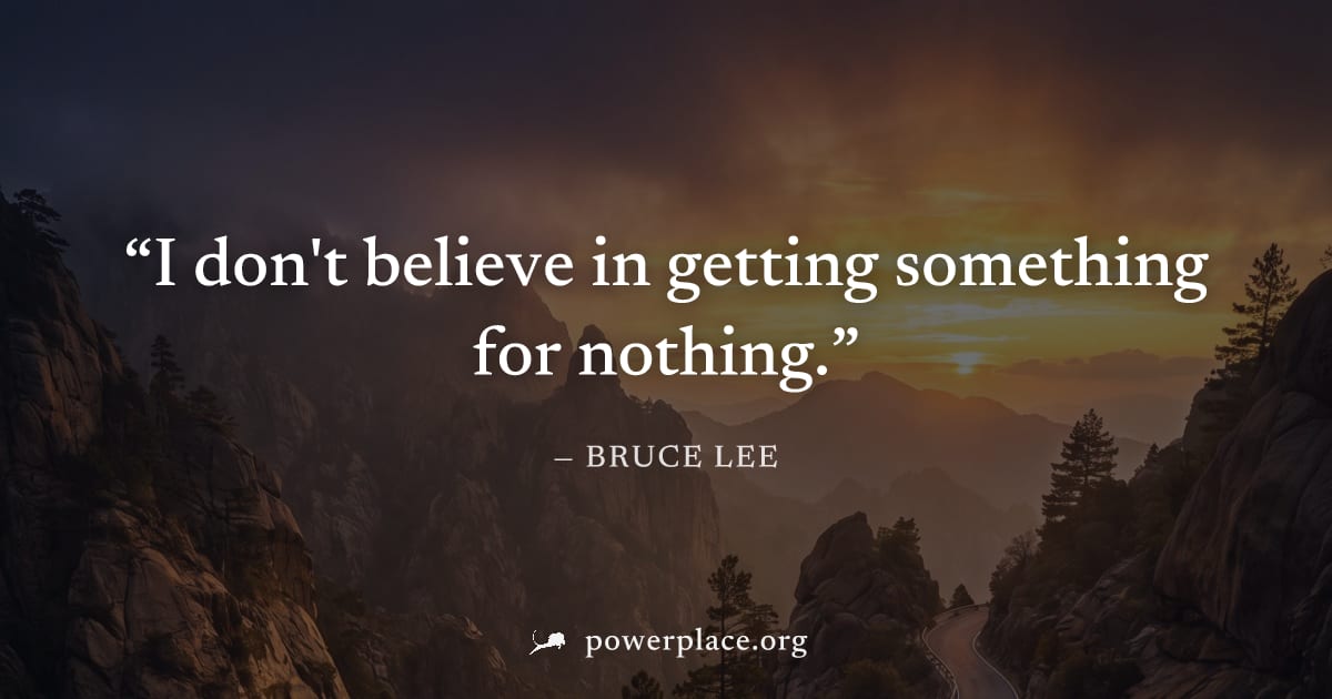 "I don't believe in getting something for nothing." — Bruce Lee