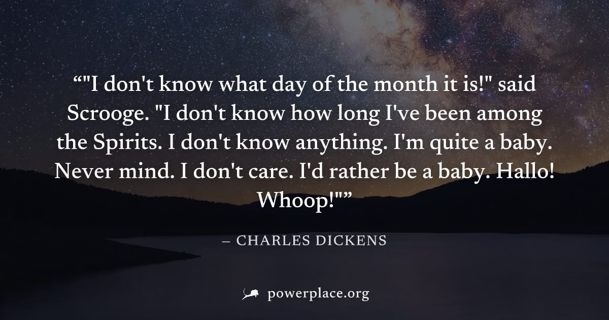 ""I don't know what day of the month it is!" said Scrooge. "I don't know how long I've been among the Spirits. I don't know anything. I'm quite a baby. Never mind. I don't care. I'd rather be a baby. 