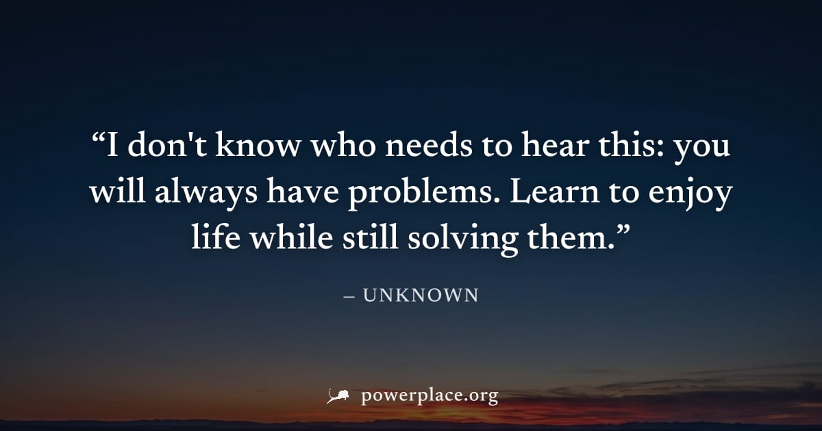 "I don't know who needs to hear this: you will always have problems. Learn to enjoy life while still solving them." — Unknown