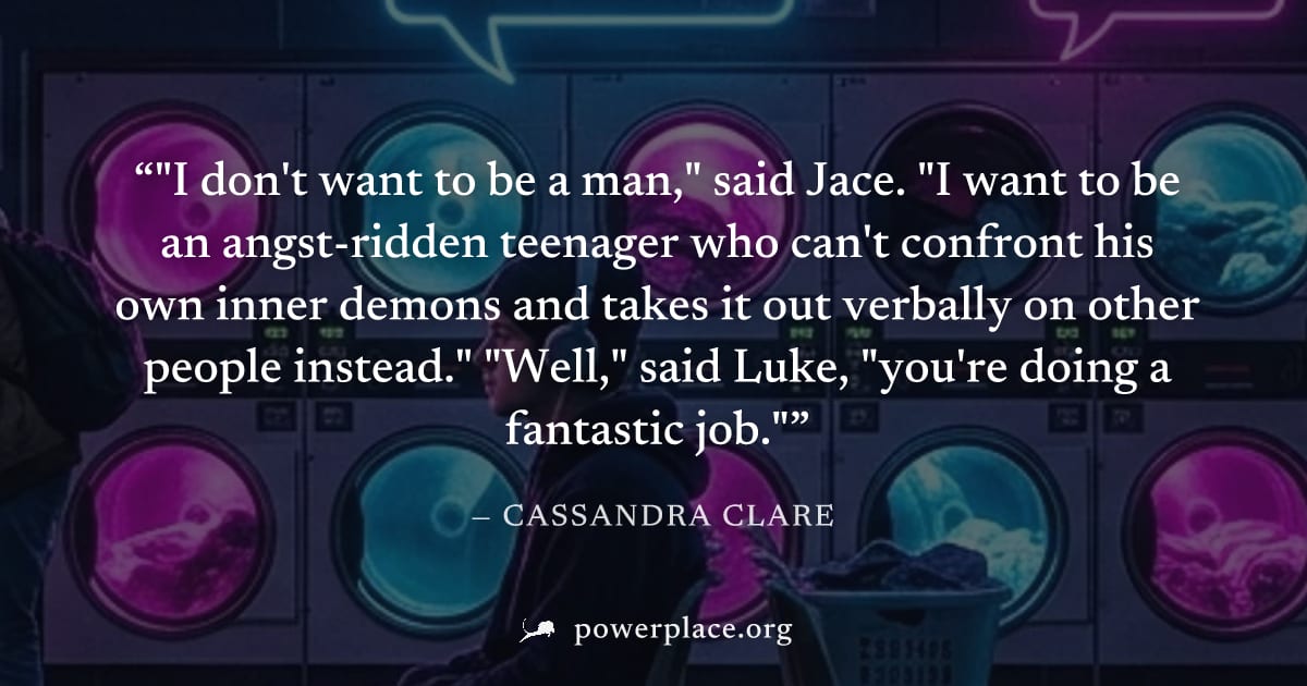 ""I don't want to be a man," said Jace. "I want to be an angst-ridden teenager who can't confront his own inner demons and takes it out verbally on other people instead." "Well," said Luke, "you're do