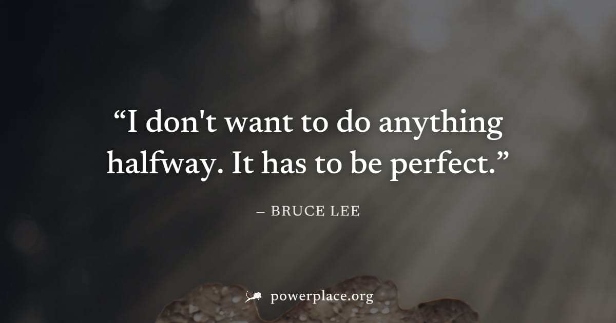 "I don't want to do anything halfway. It has to be perfect." — Bruce Lee