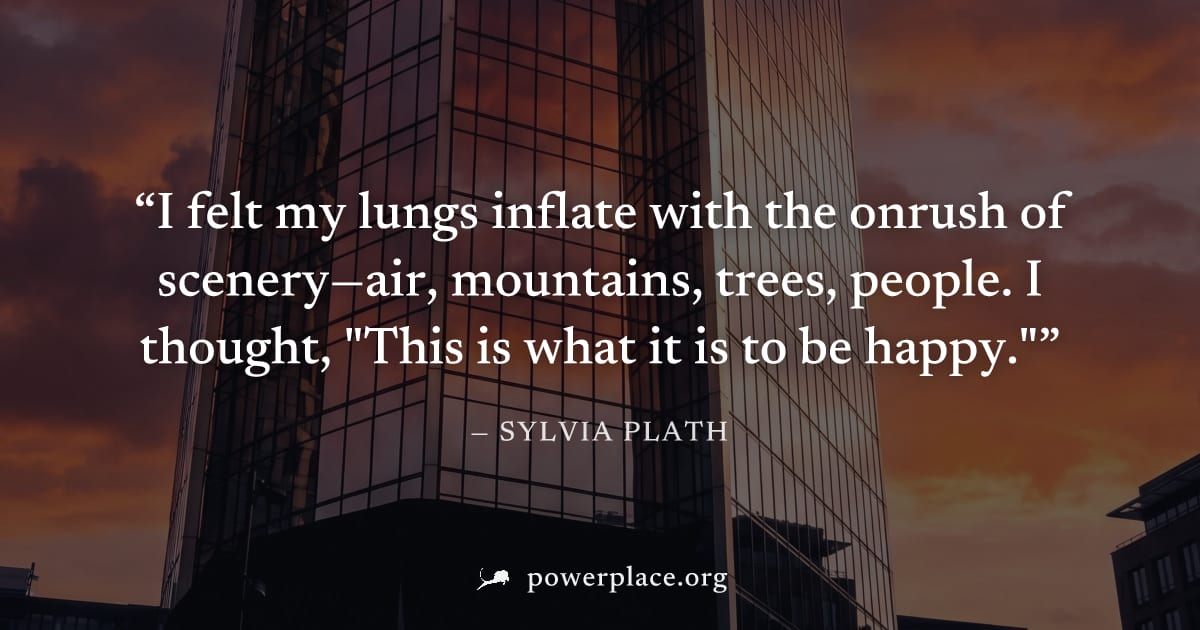 "I felt my lungs inflate with the onrush of scenery—air, mountains, trees, people. I thought, "This is what it is to be happy."" — Sylvia Plath