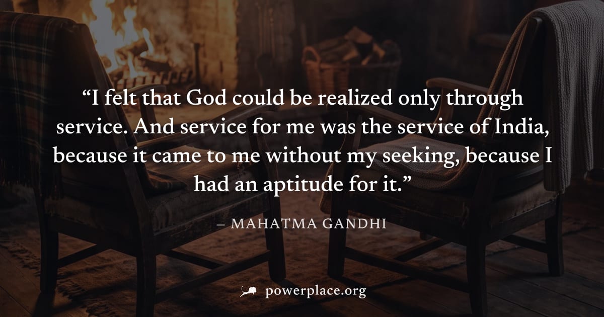 "I felt that God could be realized only through service. And service for me was the service of India, because it came to me without my seeking, because I had an aptitude for it." — Mahatma Gandhi