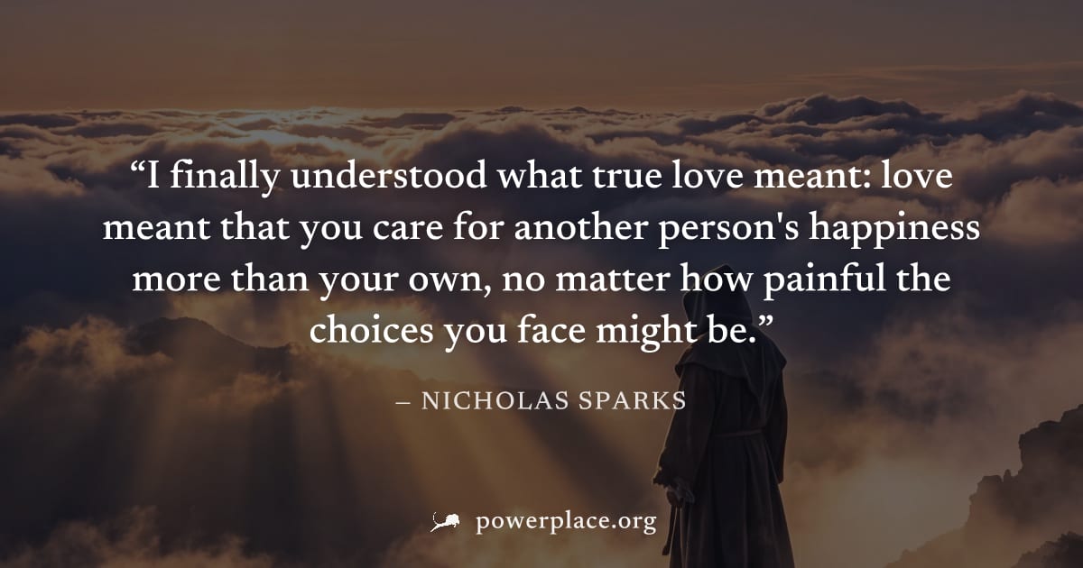 "I finally understood what true love meant: love meant that you care for another person's happiness more than your own, no matter how painful the choices you face might be." — Nicholas Sparks