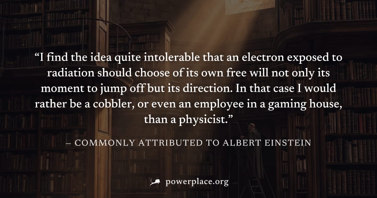 "I find the idea quite intolerable that an electron exposed to radiation should choose of its own free will not only its moment to jump off but its direction. In that case I would rather be a cobbler,