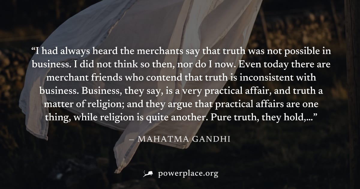 "I had always heard the merchants say that truth was not possible in business. I did not think so then, nor do I now. Even today there are merchant friends who contend that truth is inconsistent with 