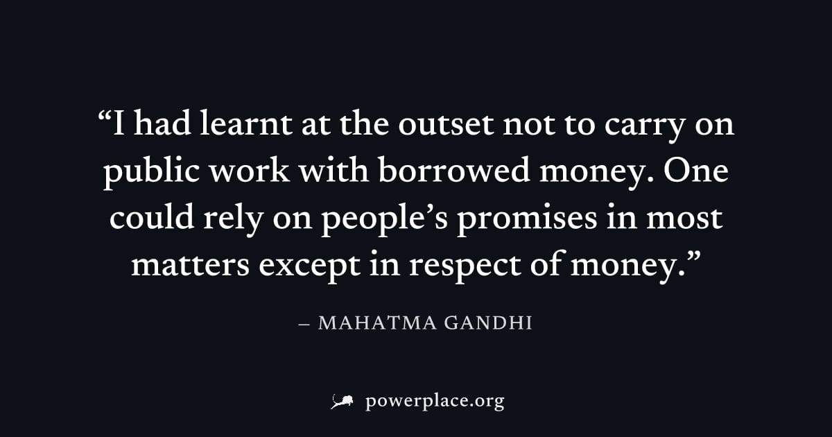 "I had learnt at the outset not to carry on public work with borrowed money. One could rely on people’s promises in most matters except in respect of money." — Mahatma Gandhi