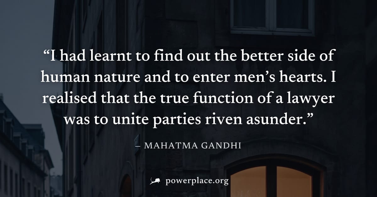 "I had learnt to find out the better side of human nature and to enter men’s hearts. I realised that the true function of a lawyer was to unite parties riven asunder." — Mahatma Gandhi