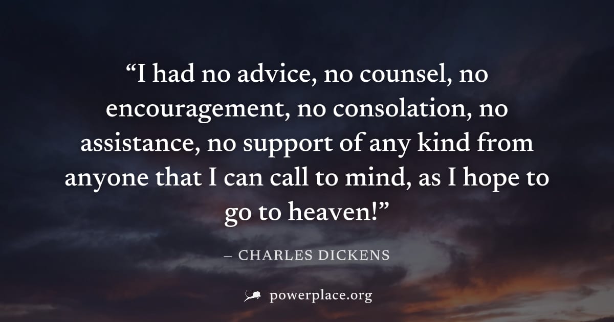 "I had no advice, no counsel, no encouragement, no consolation, no assistance, no support of any kind from anyone that I can call to mind, as I hope to go to heaven!" — Charles Dickens