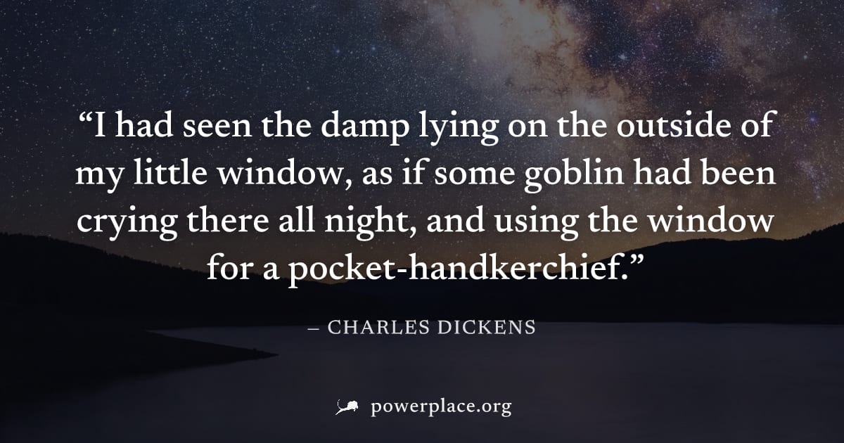 "I had seen the damp lying on the outside of my little window, as if some goblin had been crying there all night, and using the window for a pocket-handkerchief." — Charles Dickens