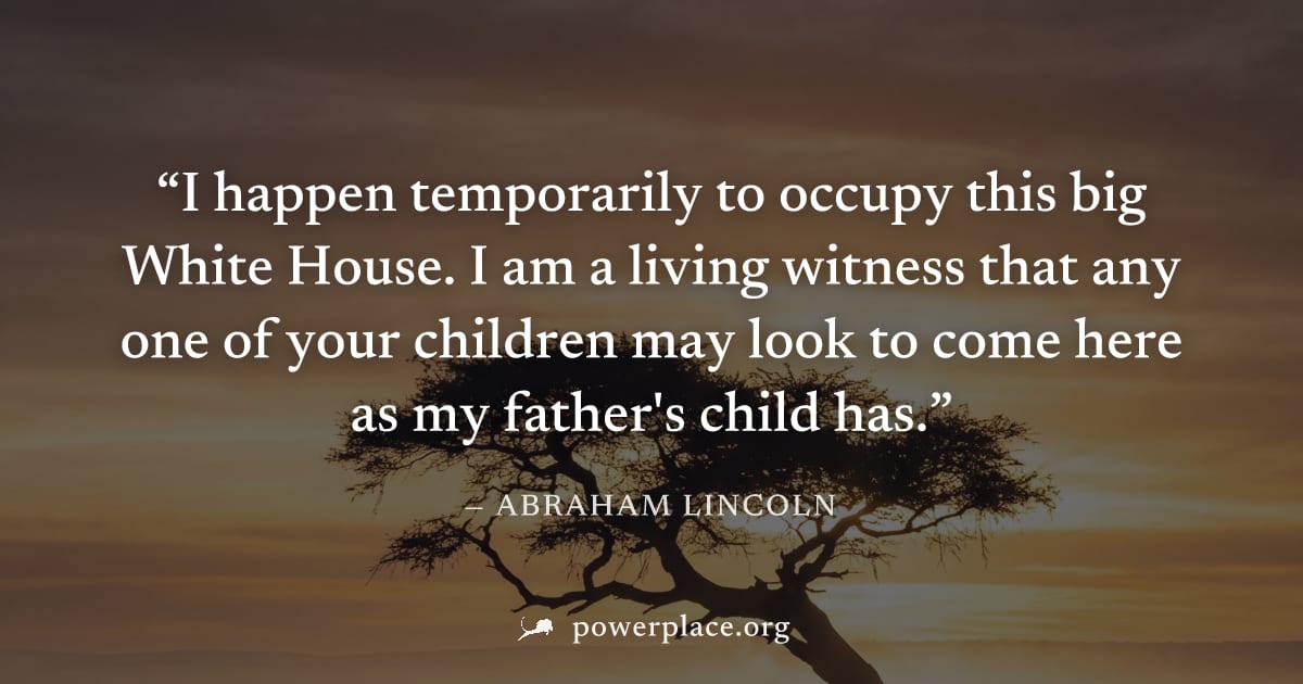 "I happen temporarily to occupy this big White House. I am a living witness that any one of your children may look to come here as my father's child has." — Abraham Lincoln