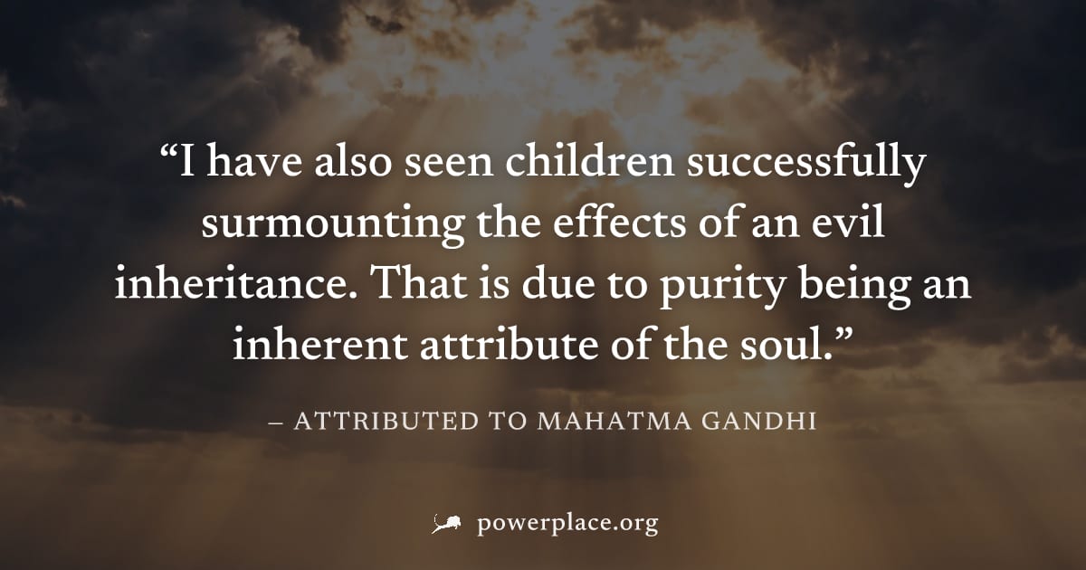 "I have also seen children successfully surmounting the effects of an evil inheritance. That is due to purity being an inherent attribute of the soul." — Attributed to Mahatma Gandhi