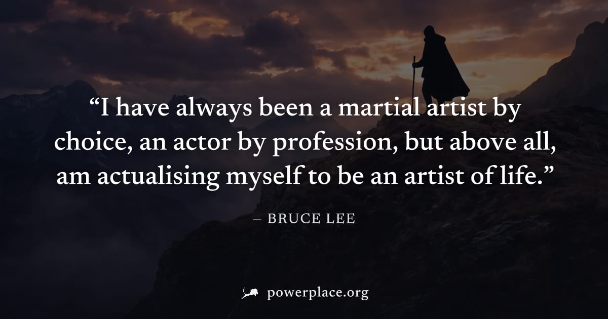 "I have always been a martial artist by choice, an actor by profession, but above all, am actualising myself to be an artist of life." — Bruce Lee