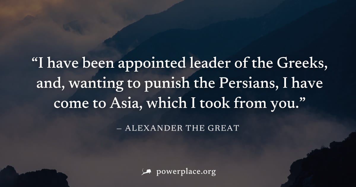 "I have been appointed leader of the Greeks, and, wanting to punish the Persians, I have come to Asia, which I took from you." — Alexander the Great