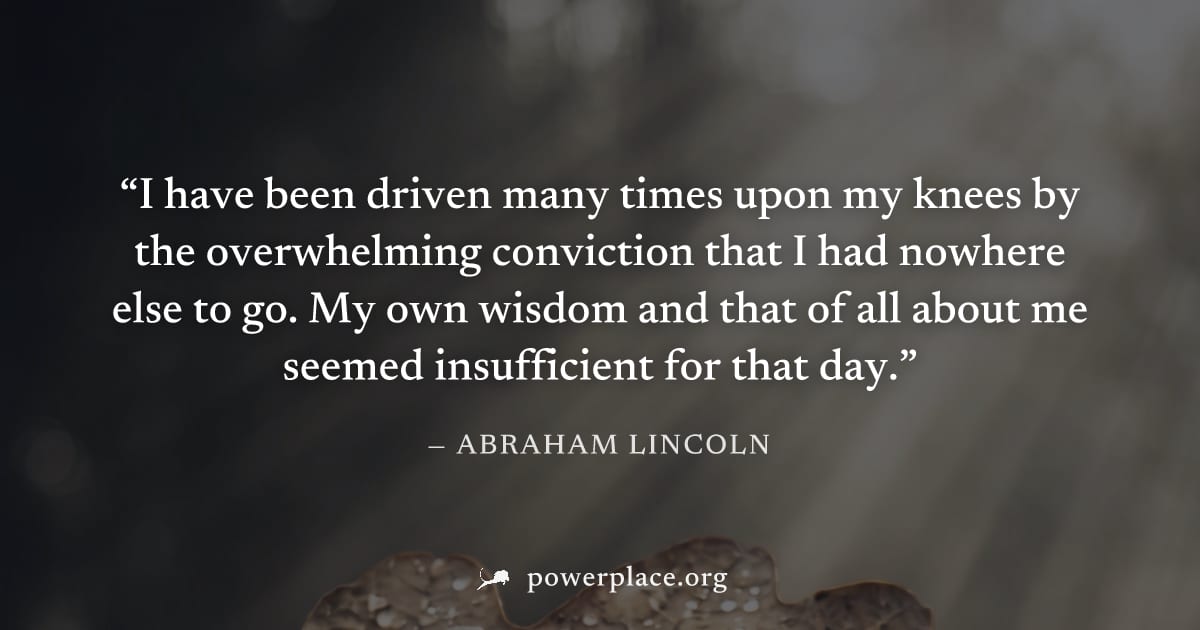 "I have been driven many times upon my knees by the overwhelming conviction that I had nowhere else to go. My own wisdom and that of all about me seemed insufficient for that day." — Abraham Lincoln