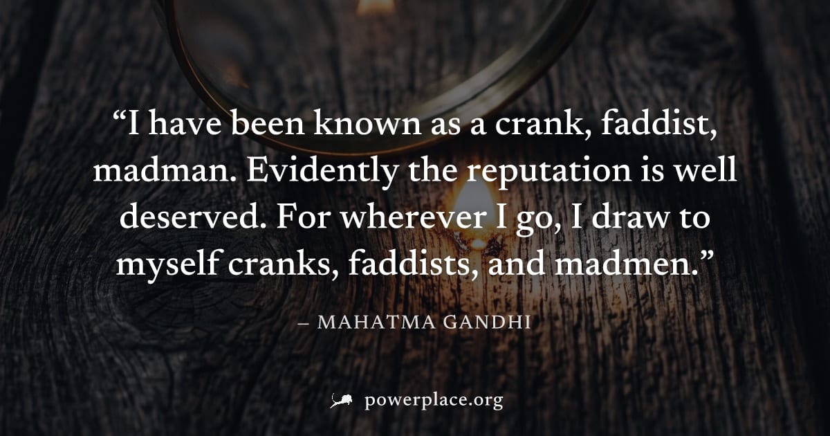 "I have been known as a crank, faddist, madman. Evidently the reputation is well deserved. For wherever I go, I draw to myself cranks, faddists, and madmen." — Mahatma Gandhi