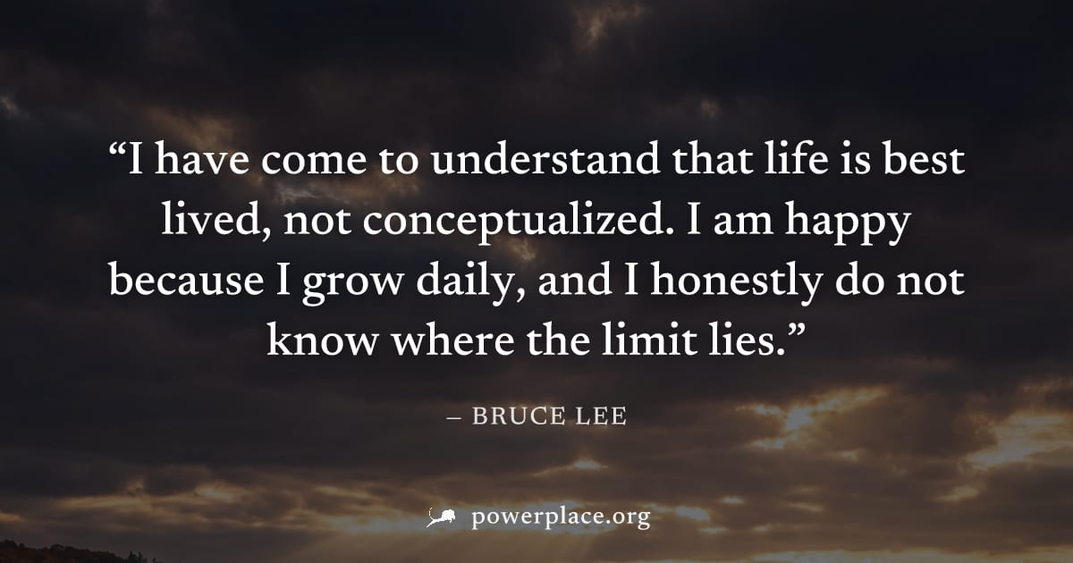 "I have come to understand that life is best lived, not conceptualized. I am happy because I grow daily, and I honestly do not know where the limit lies." — Bruce Lee