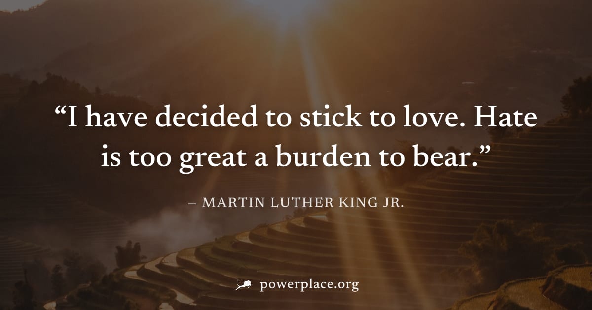 "I have decided to stick to love. Hate is too great a burden to bear." — Martin Luther King Jr.