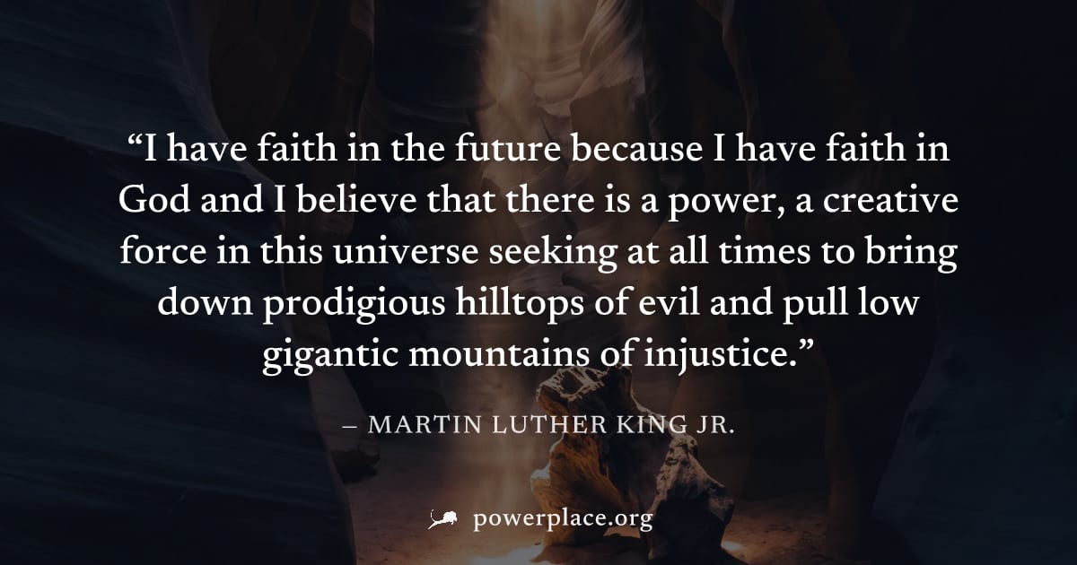 "I have faith in the future because I have faith in God and I believe that there is a power, a creative force in this universe seeking at all times to bring down prodigious hilltops of evil and pull l