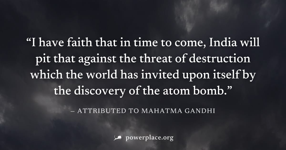 "I have faith that in time to come, India will pit that against the threat of destruction which the world has invited upon itself by the discovery of the atom bomb." — Attributed to Mahatma Gandhi
