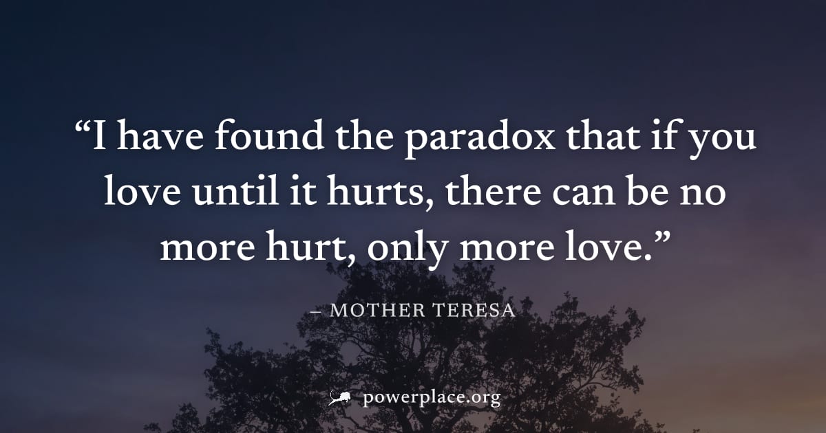 "I have found the paradox that if you love until it hurts, there can be no more hurt, only more love." — Mother Teresa
