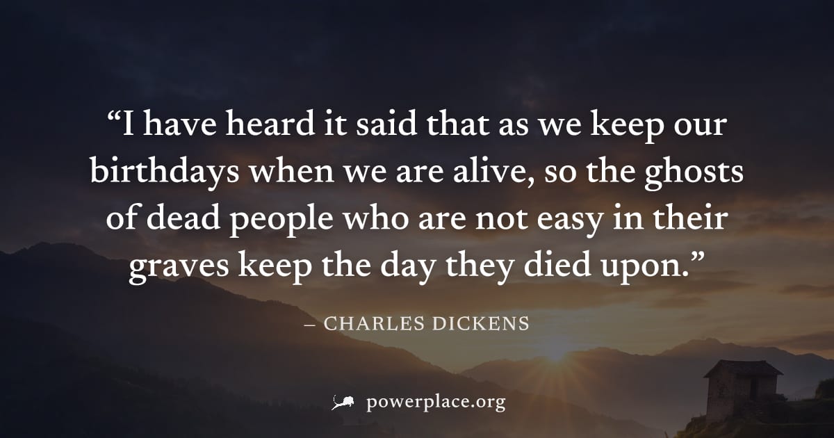 "I have heard it said that as we keep our birthdays when we are alive, so the ghosts of dead people who are not easy in their graves keep the day they died upon." — Charles Dickens