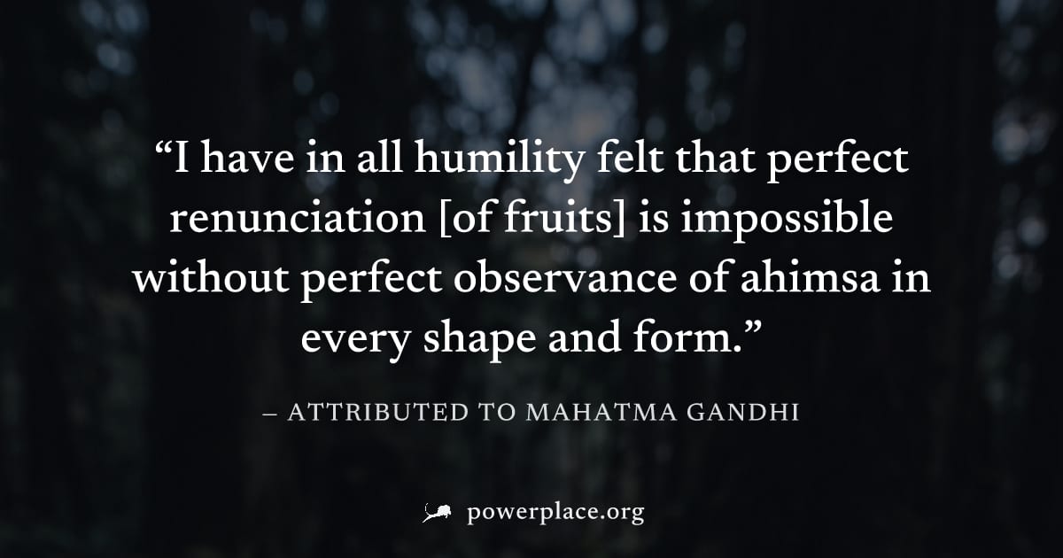 "I have in all humility felt that perfect renunciation [of fruits] is impossible without perfect observance of ahimsa in every shape and form." — Attributed to Mahatma Gandhi