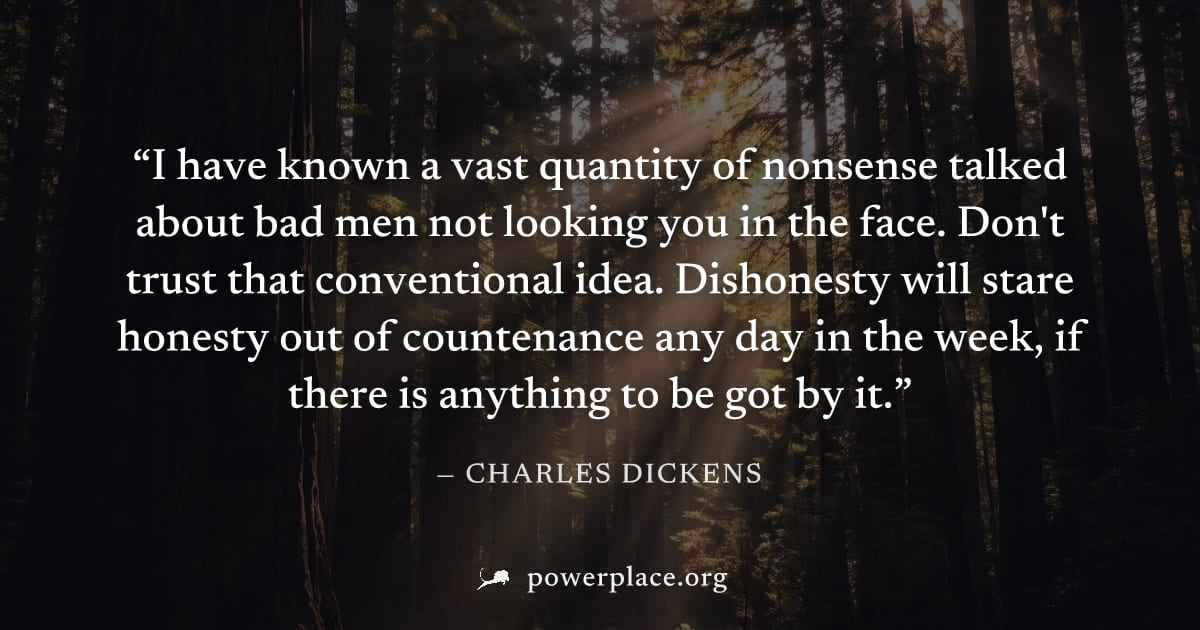 "I have known a vast quantity of nonsense talked about bad men not looking you in the face. Don't trust that conventional idea. Dishonesty will stare honesty out of countenance any day in the week, if