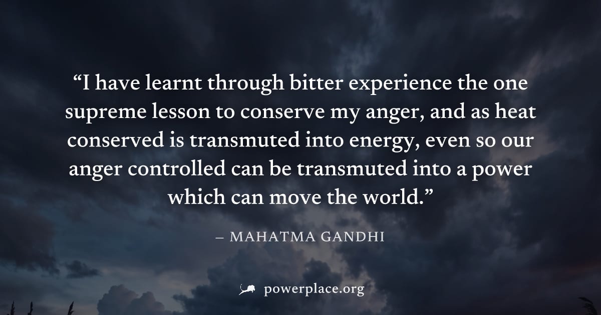 "I have learnt through bitter experience the one supreme lesson to conserve my anger, and as heat conserved is transmuted into energy, even so our anger controlled can be transmuted into a power which
