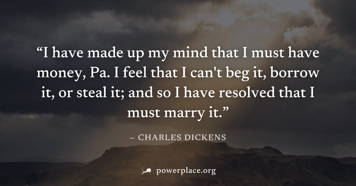 "I have made up my mind that I must have money, Pa. I feel that I can't beg it, borrow it, or steal it; and so I have resolved that I must marry it." — Charles Dickens