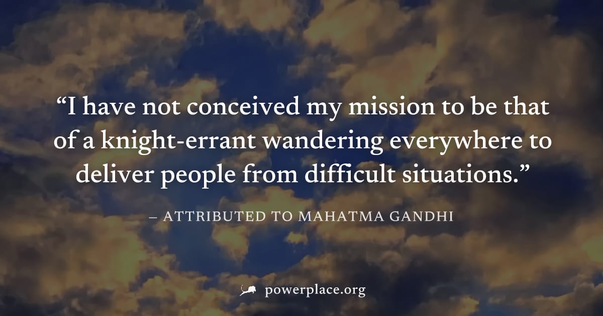 "I have not conceived my mission to be that of a knight-errant wandering everywhere to deliver people from difficult situations." — Attributed to Mahatma Gandhi