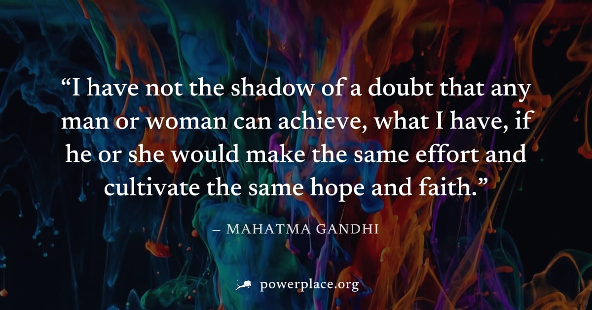 "I have not the shadow of a doubt that any man or woman can achieve, what I have, if he or she would make the same effort and cultivate the same hope and faith." — Mahatma Gandhi